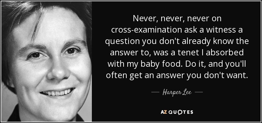 Never, never, never on cross-examination ask a witness a question you don't already know the answer to, was a tenet I absorbed with my baby food. Do it, and you'll often get an answer you don't want. - Harper Lee