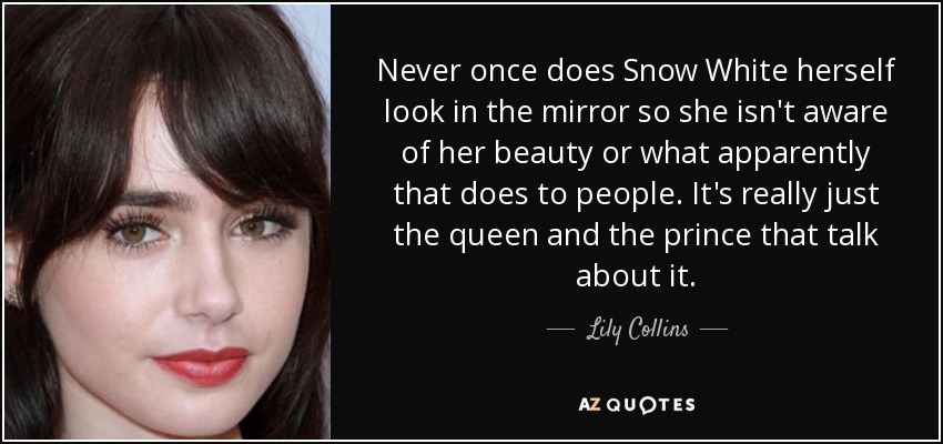 Never once does Snow White herself look in the mirror so she isn't aware of her beauty or what apparently that does to people. It's really just the queen and the prince that talk about it. - Lily Collins