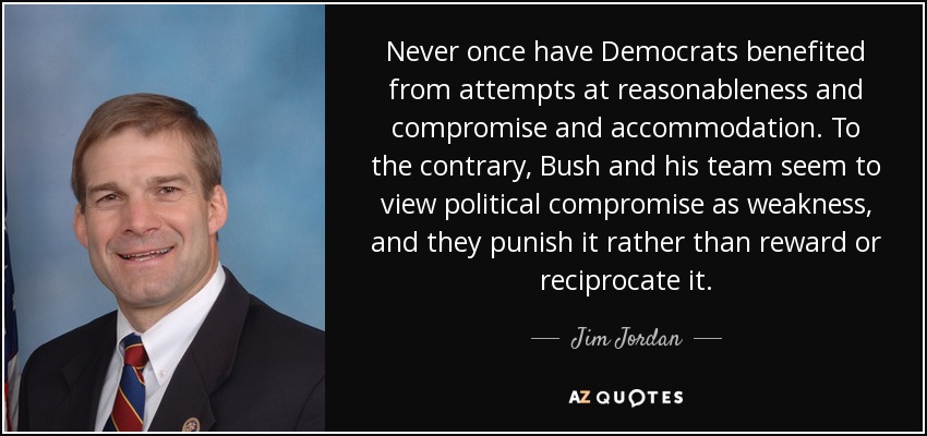 Never once have Democrats benefited from attempts at reasonableness and compromise and accommodation. To the contrary, Bush and his team seem to view political compromise as weakness, and they punish it rather than reward or reciprocate it. - Jim Jordan