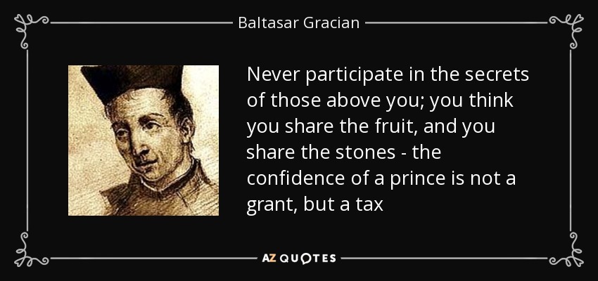 Never participate in the secrets of those above you; you think you share the fruit, and you share the stones - the confidence of a prince is not a grant, but a tax - Baltasar Gracian