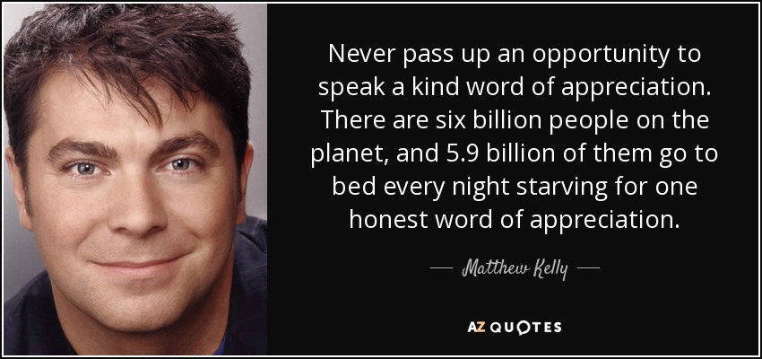 Never pass up an opportunity to speak a kind word of appreciation. There are six billion people on the planet, and 5.9 billion of them go to bed every night starving for one honest word of appreciation. - Matthew Kelly