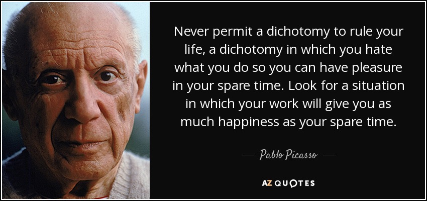 Never permit a dichotomy to rule your life, a dichotomy in which you hate what you do so you can have pleasure in your spare time. Look for a situation in which your work will give you as much happiness as your spare time. - Pablo Picasso
