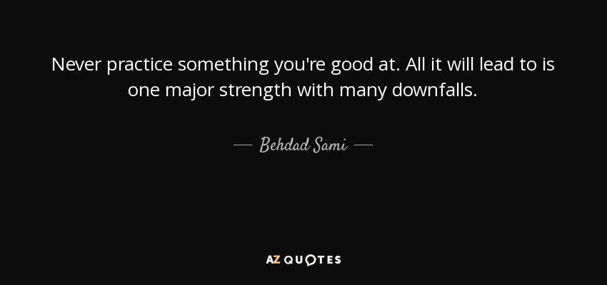 Never practice something you're good at. All it will lead to is one major strength with many downfalls. - Behdad Sami