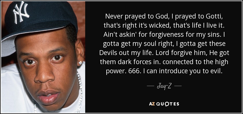 Never prayed to God, I prayed to Gotti, that's right it's wicked, that's life I live it. Ain't askin' for forgiveness for my sins. I gotta get my soul right, I gotta get these Devils out my life. Lord forgive him, He got them dark forces in. connected to the high power. 666. I can introduce you to evil. - Jay-Z