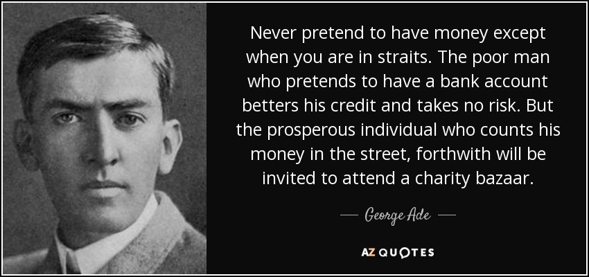 Never pretend to have money except when you are in straits. The poor man who pretends to have a bank account betters his credit and takes no risk. But the prosperous individual who counts his money in the street, forthwith will be invited to attend a charity bazaar. - George Ade