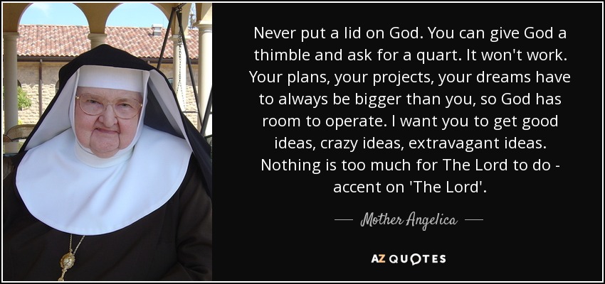 Never put a lid on God. You can give God a thimble and ask for a quart. It won't work. Your plans, your projects, your dreams have to always be bigger than you, so God has room to operate. I want you to get good ideas, crazy ideas, extravagant ideas. Nothing is too much for The Lord to do - accent on 'The Lord'. - Mother Angelica