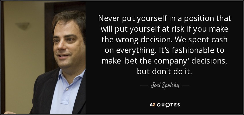 Never put yourself in a position that will put yourself at risk if you make the wrong decision. We spent cash on everything. It's fashionable to make 'bet the company' decisions, but don't do it. - Joel Spolsky
