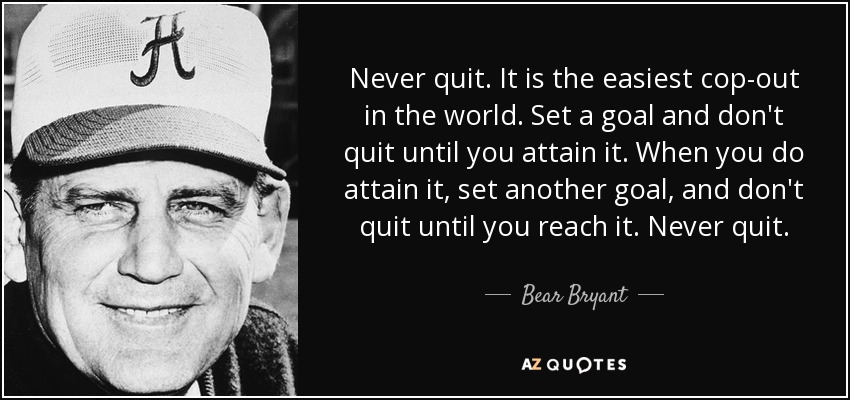 Never quit. It is the easiest cop-out in the world. Set a goal and don't quit until you attain it. When you do attain it, set another goal, and don't quit until you reach it. Never quit. - Bear Bryant