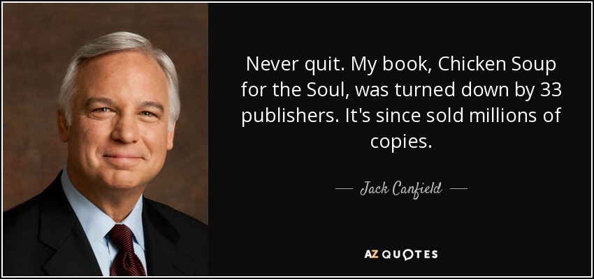 Never quit. My book, Chicken Soup for the Soul, was turned down by 33 publishers. It's since sold millions of copies. - Jack Canfield