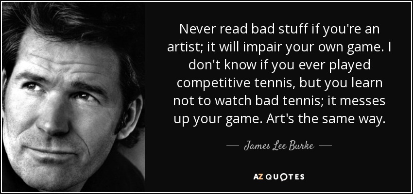 Never read bad stuff if you're an artist; it will impair your own game. I don't know if you ever played competitive tennis, but you learn not to watch bad tennis; it messes up your game. Art's the same way. - James Lee Burke