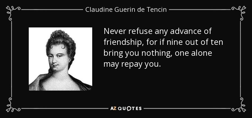 Never refuse any advance of friendship, for if nine out of ten bring you nothing, one alone may repay you. - Claudine Guerin de Tencin