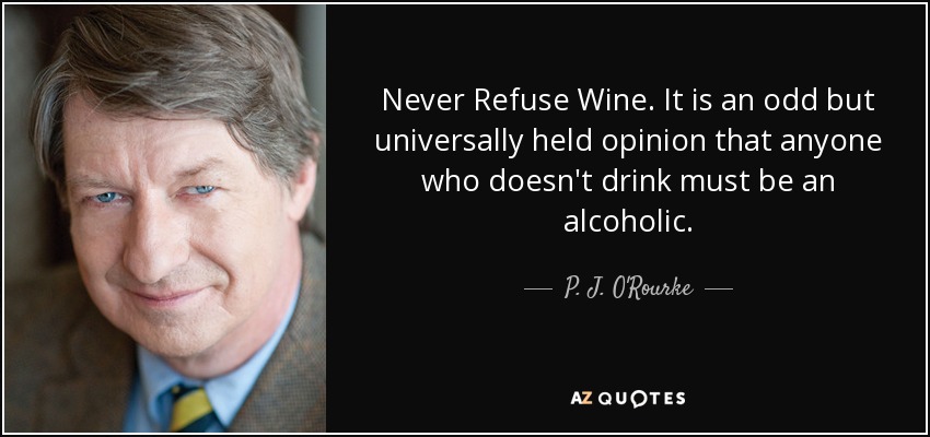 Never Refuse Wine. It is an odd but universally held opinion that anyone who doesn't drink must be an alcoholic. - P. J. O'Rourke
