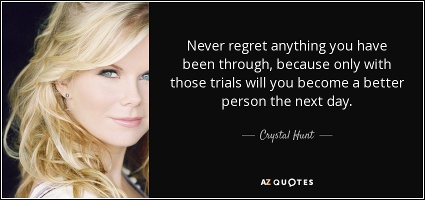 Never regret anything you have been through, because only with those trials will you become a better person the next day. - Crystal Hunt