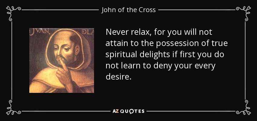 Never relax, for you will not attain to the possession of true spiritual delights if first you do not learn to deny your every desire. - John of the Cross