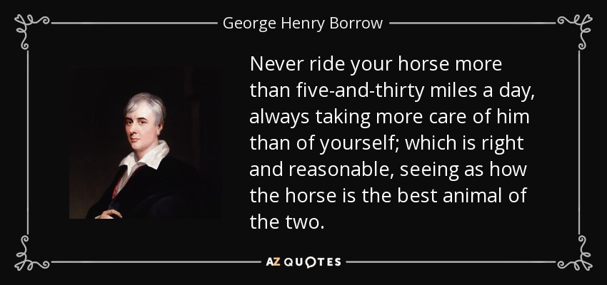 Never ride your horse more than five-and-thirty miles a day, always taking more care of him than of yourself; which is right and reasonable, seeing as how the horse is the best animal of the two. - George Henry Borrow