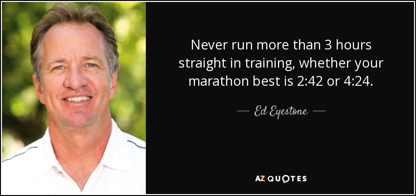 Never run more than 3 hours straight in training, whether your marathon best is 2:42 or 4:24. - Ed Eyestone