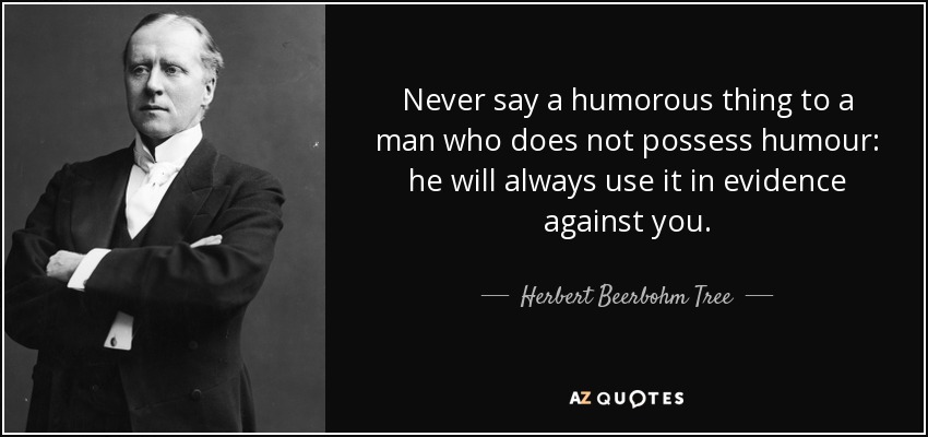 Never say a humorous thing to a man who does not possess humour: he will always use it in evidence against you. - Herbert Beerbohm Tree