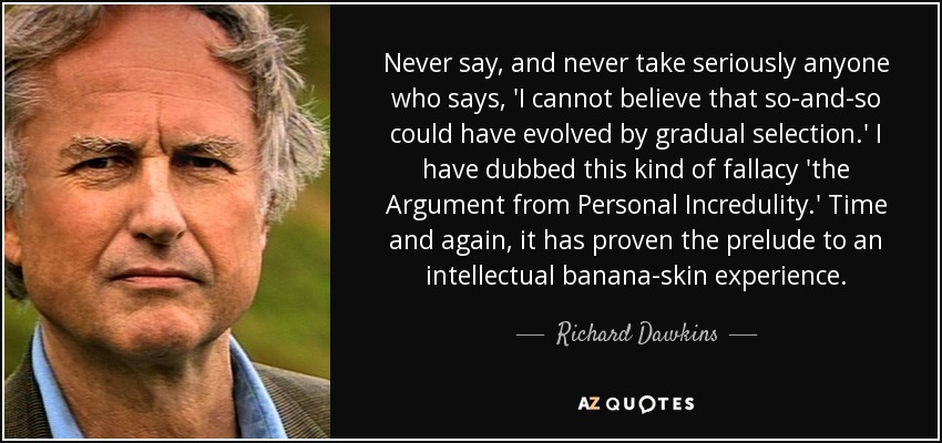Never say, and never take seriously anyone who says, 'I cannot believe that so-and-so could have evolved by gradual selection.' I have dubbed this kind of fallacy 'the Argument from Personal Incredulity.' Time and again, it has proven the prelude to an intellectual banana-skin experience. - Richard Dawkins