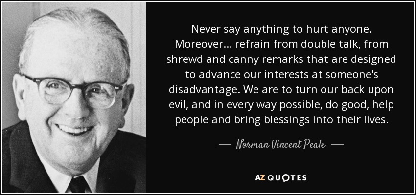 Never say anything to hurt anyone. Moreover . . . refrain from double talk, from shrewd and canny remarks that are designed to advance our interests at someone's disadvantage. We are to turn our back upon evil, and in every way possible, do good, help people and bring blessings into their lives. - Norman Vincent Peale