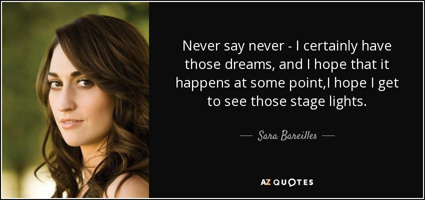 Never say never - I certainly have those dreams, and I hope that it happens at some point,I hope I get to see those stage lights. - Sara Bareilles