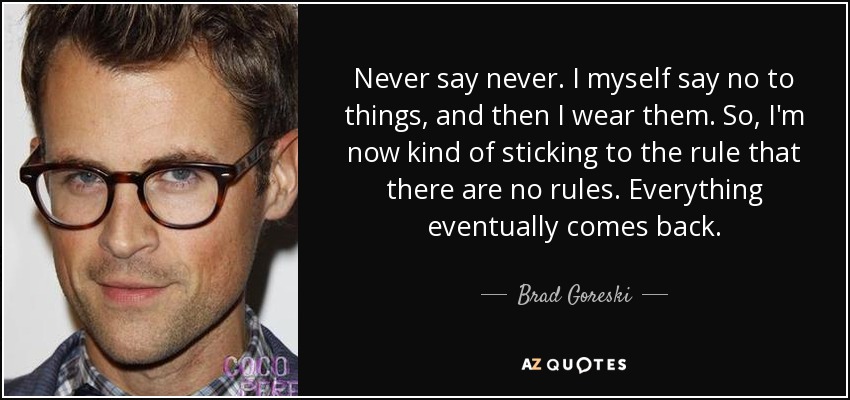 Never say never. I myself say no to things, and then I wear them. So, I'm now kind of sticking to the rule that there are no rules. Everything eventually comes back. - Brad Goreski