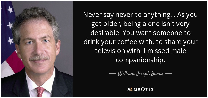 Never say never to anything, .. As you get older, being alone isn't very desirable. You want someone to drink your coffee with, to share your television with. I missed male companionship. - William Joseph Burns