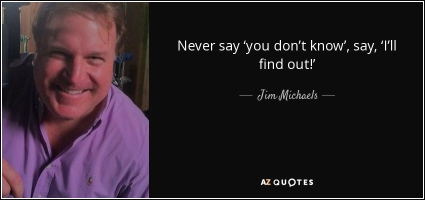 Never say ‘you don’t know’, say, ‘I’ll find out!’ - Jim Michaels