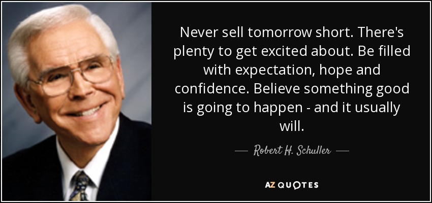 Never sell tomorrow short. There's plenty to get excited about. Be filled with expectation, hope and confidence. Believe something good is going to happen - and it usually will. - Robert H. Schuller