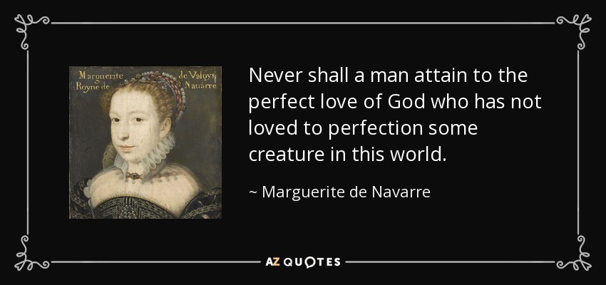 Never shall a man attain to the perfect love of God who has not loved to perfection some creature in this world. - Marguerite de Navarre