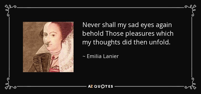 Never shall my sad eyes again behold Those pleasures which my thoughts did then unfold. - Emilia Lanier