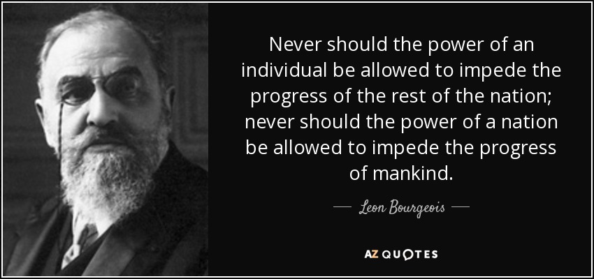Never should the power of an individual be allowed to impede the progress of the rest of the nation; never should the power of a nation be allowed to impede the progress of mankind. - Leon Bourgeois