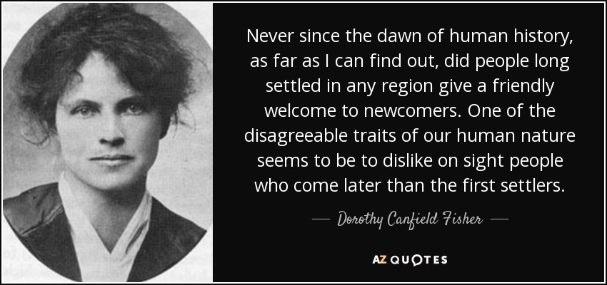 Never since the dawn of human history, as far as I can find out, did people long settled in any region give a friendly welcome to newcomers. One of the disagreeable traits of our human nature seems to be to dislike on sight people who come later than the first settlers. - Dorothy Canfield Fisher