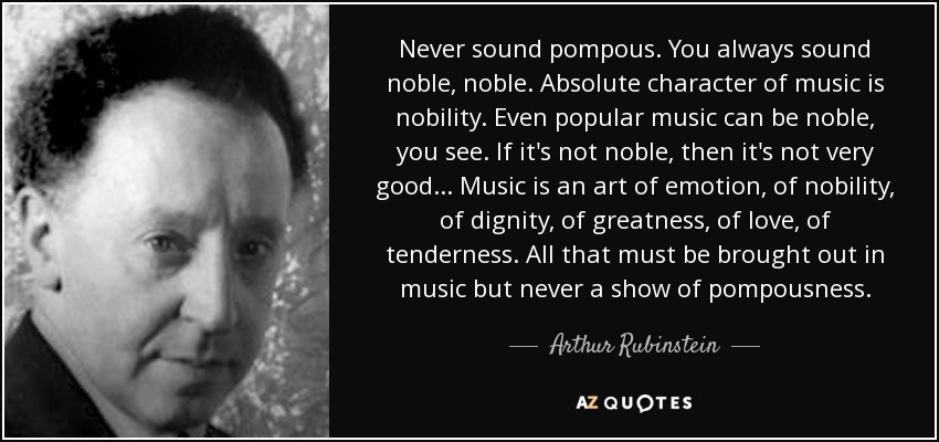 Never sound pompous. You always sound noble, noble. Absolute character of music is nobility. Even popular music can be noble, you see. If it's not noble, then it's not very good... Music is an art of emotion, of nobility, of dignity, of greatness, of love, of tenderness. All that must be brought out in music but never a show of pompousness. - Arthur Rubinstein