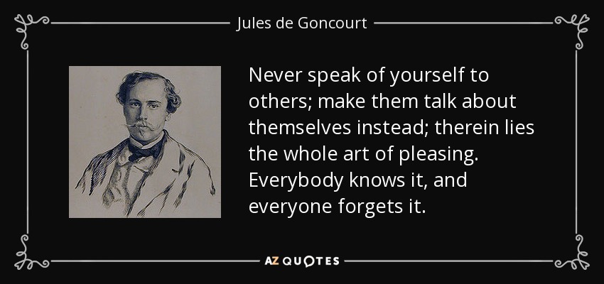 Never speak of yourself to others; make them talk about themselves instead; therein lies the whole art of pleasing. Everybody knows it, and everyone forgets it. - Jules de Goncourt