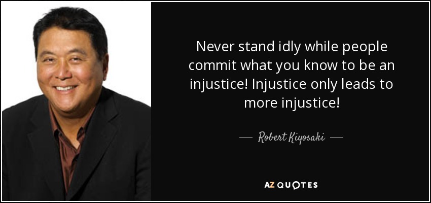 Never stand idly while people commit what you know to be an injustice! Injustice only leads to more injustice! - Robert Kiyosaki
