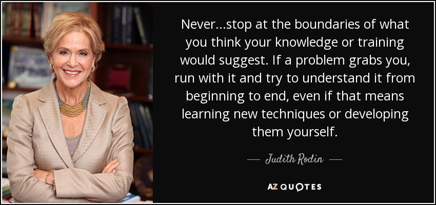 Never...stop at the boundaries of what you think your knowledge or training would suggest. If a problem grabs you, run with it and try to understand it from beginning to end, even if that means learning new techniques or developing them yourself. - Judith Rodin