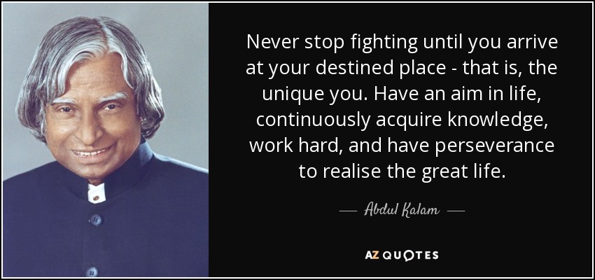 Never stop fighting until you arrive at your destined place - that is, the unique you. Have an aim in life, continuously acquire knowledge, work hard, and have perseverance to realise the great life. - Abdul Kalam