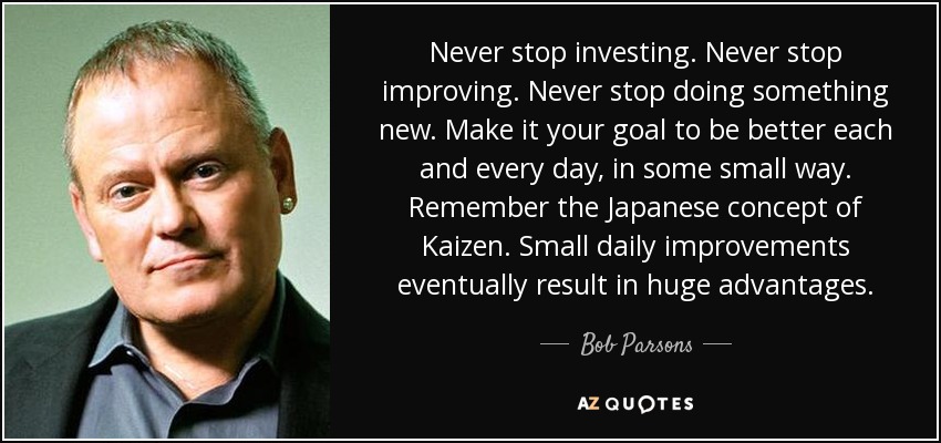 Never stop investing. Never stop improving. Never stop doing something new. Make it your goal to be better each and every day, in some small way. Remember the Japanese concept of Kaizen. Small daily improvements eventually result in huge advantages. - Bob Parsons
