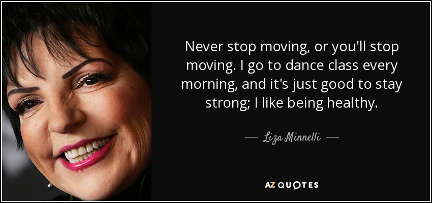 Never stop moving, or you'll stop moving. I go to dance class every morning, and it's just good to stay strong; I like being healthy. - Liza Minnelli