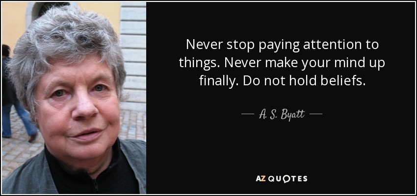 Never stop paying attention to things. Never make your mind up finally. Do not hold beliefs. - A. S. Byatt