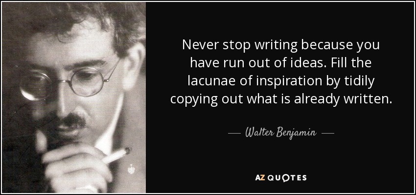 Never stop writing because you have run out of ideas. Fill the lacunae of inspiration by tidily copying out what is already written. - Walter Benjamin