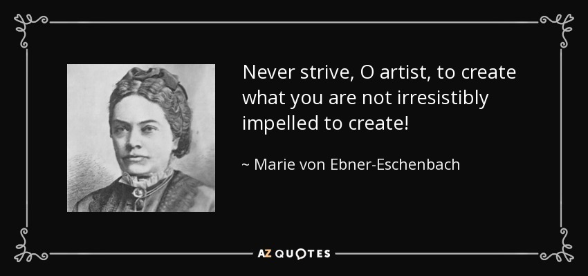 Never strive, O artist, to create what you are not irresistibly impelled to create! - Marie von Ebner-Eschenbach