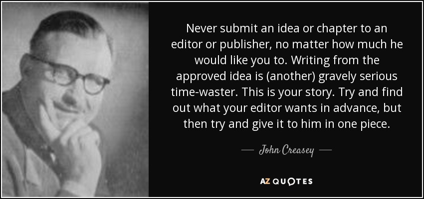 Never submit an idea or chapter to an editor or publisher, no matter how much he would like you to. Writing from the approved idea is (another) gravely serious time-waster. This is your story. Try and find out what your editor wants in advance, but then try and give it to him in one piece. - John Creasey