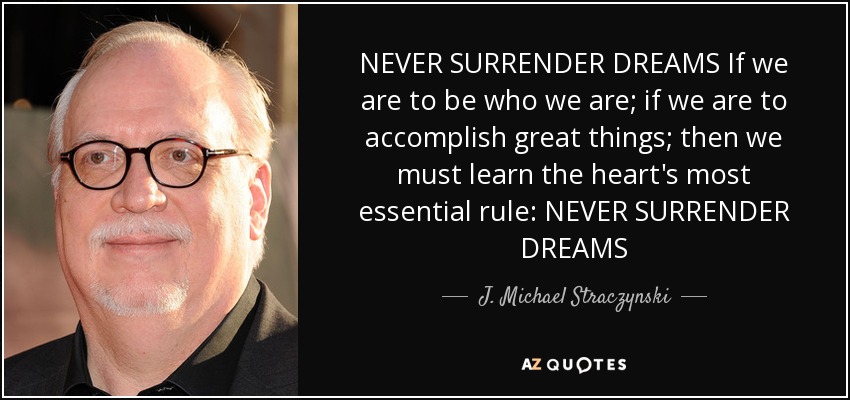 NEVER SURRENDER DREAMS If we are to be who we are; if we are to accomplish great things; then we must learn the heart's most essential rule: NEVER SURRENDER DREAMS - J. Michael Straczynski