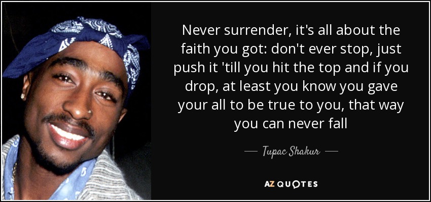 Never surrender, it's all about the faith you got: don't ever stop, just push it 'till you hit the top and if you drop, at least you know you gave your all to be true to you, that way you can never fall - Tupac Shakur