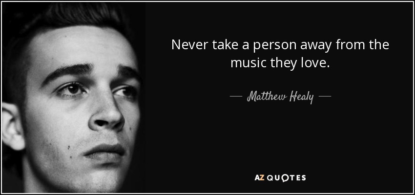 Never take a person away from the music they love. - Matthew Healy