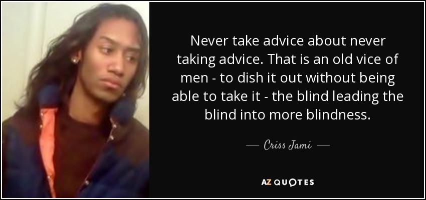 Never take advice about never taking advice. That is an old vice of men - to dish it out without being able to take it - the blind leading the blind into more blindness. - Criss Jami