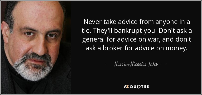 Never take advice from anyone in a tie. They'll bankrupt you. Don't ask a general for advice on war, and don't ask a broker for advice on money. - Nassim Nicholas Taleb