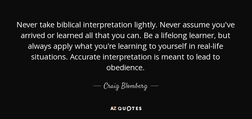 Never take biblical interpretation lightly. Never assume you've arrived or learned all that you can. Be a lifelong learner, but always apply what you're learning to yourself in real-life situations. Accurate interpretation is meant to lead to obedience. - Craig Blomberg
