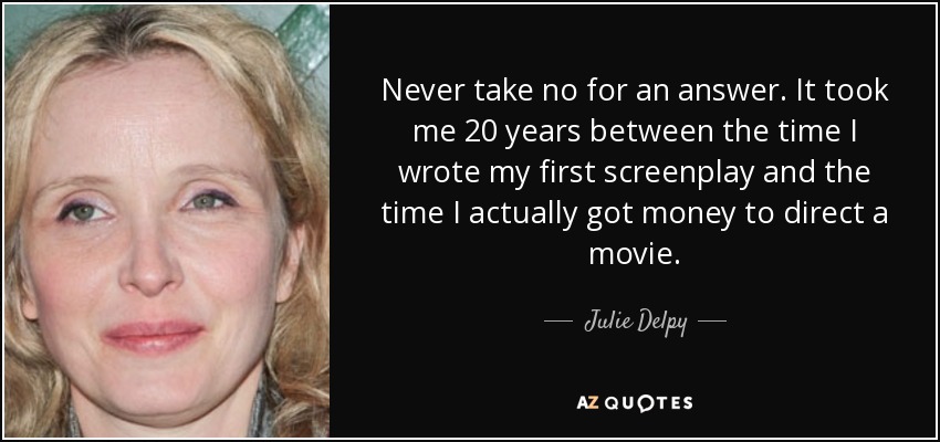 Never take no for an answer. It took me 20 years between the time I wrote my first screenplay and the time I actually got money to direct a movie. - Julie Delpy